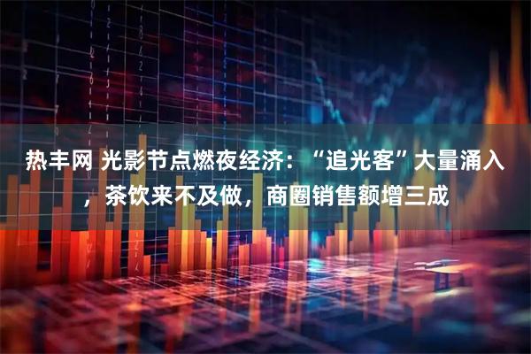 热丰网 光影节点燃夜经济：“追光客”大量涌入，茶饮来不及做，商圈销售额增三成