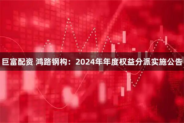巨富配资 鸿路钢构：2024年年度权益分派实施公告