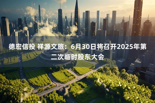 德宏信投 祥源文旅：6月30日将召开2025年第二次临时股东大会