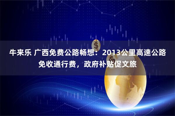 牛来乐 广西免费公路畅想：2013公里高速公路免收通行费，政府补贴促文旅