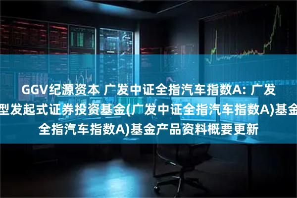 GGV纪源资本 广发中证全指汽车指数A: 广发中证全指汽车指数型发起式证券投资基金(广发中证全指汽车指数A)基金产品资料概要更新