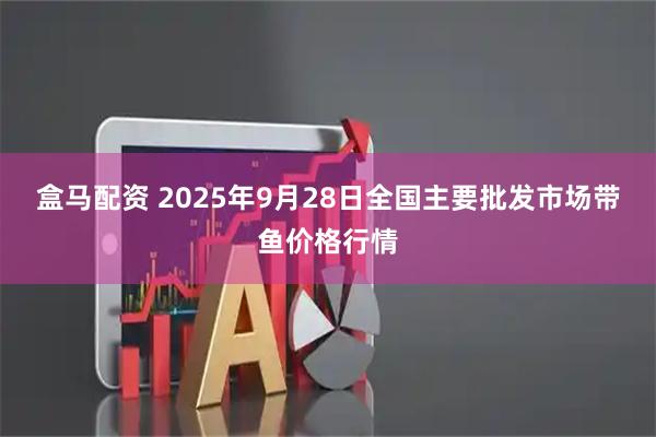 盒马配资 2025年9月28日全国主要批发市场带鱼价格行情