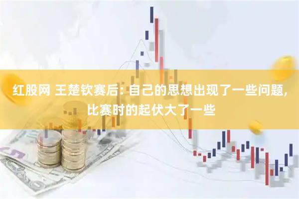 红股网 王楚钦赛后: 自己的思想出现了一些问题, 比赛时的起伏大了一些