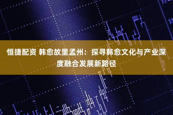 恒捷配资 韩愈故里孟州：探寻韩愈文化与产业深度融合发展新路径