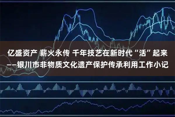 亿盛资产 薪火永传 千年技艺在新时代“活”起来——银川市非物质文化遗产保护传承利用工作小记