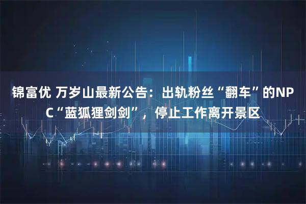 锦富优 万岁山最新公告：出轨粉丝“翻车”的NPC“蓝狐狸剑剑”，停止工作离开景区