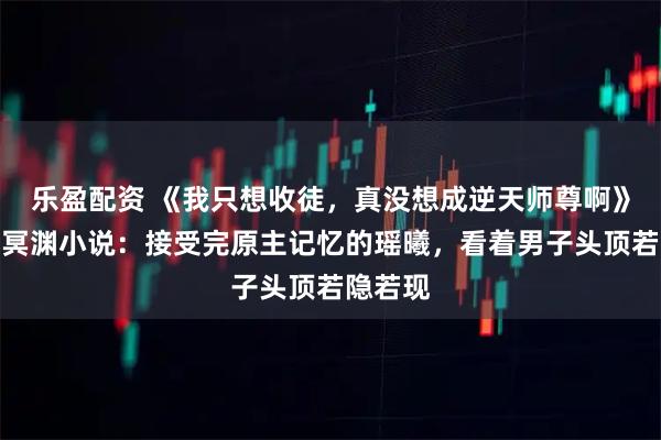 乐盈配资 《我只想收徒，真没想成逆天师尊啊》瑶曦夜冥渊小说：接受完原主记忆的瑶曦，看着男子头顶若隐若现