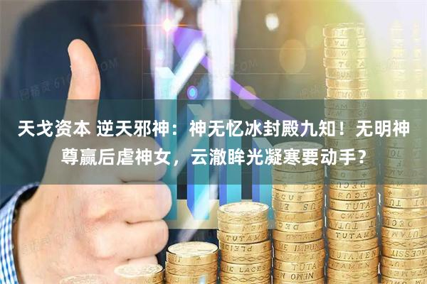 天戈资本 逆天邪神：神无忆冰封殿九知！无明神尊赢后虐神女，云澈眸光凝寒要动手？