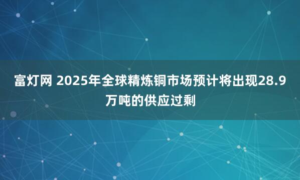 富灯网 2025年全球精炼铜市场预计将出现28.9万吨的供应过剩