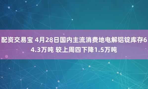 配资交易宝 4月28日国内主流消费地电解铝锭库存64.3万吨 较上周四下降1.5万吨