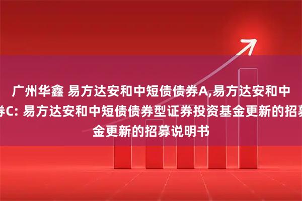 广州华鑫 易方达安和中短债债券A,易方达安和中短债债券C: 易方达安和中短债债券型证券投资基金更新的招募说明书