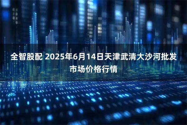 全智股配 2025年6月14日天津武清大沙河批发市场价格行情