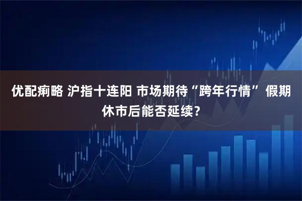 优配痢略 沪指十连阳 市场期待“跨年行情” 假期休市后能否延续？