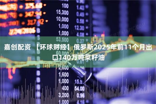 嘉创配资 【环球财经】俄罗斯2025年前11个月出口140万吨菜籽油