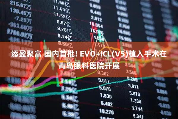 添盈聚富 国内首批! EVO+ICL(V5)植入手术在青岛眼科医院开展