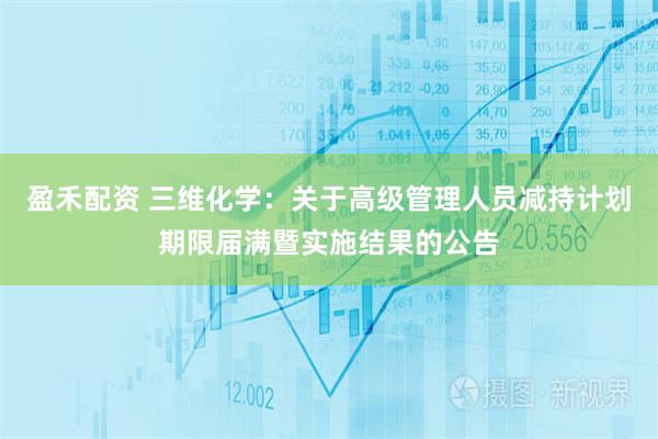 盈禾配资 三维化学：关于高级管理人员减持计划期限届满暨实施结果的公告