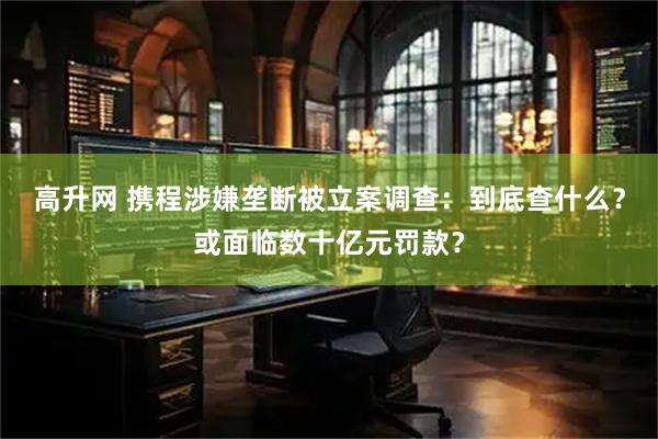 高升网 携程涉嫌垄断被立案调查：到底查什么？或面临数十亿元罚款？