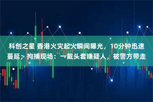 科创之星 香港火灾起火瞬间曝光，10分钟迅速蔓延；拘捕现场：一戴头套嫌疑人，被警方带走