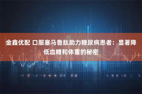 金鑫优配 口服塞马鲁肽助力糖尿病患者：显著降低血糖和体重的秘密