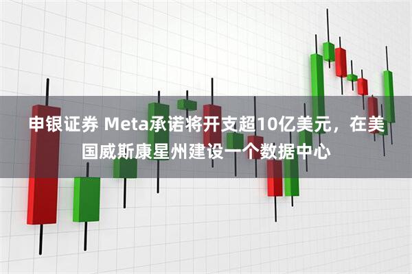 申银证券 Meta承诺将开支超10亿美元，在美国威斯康星州建设一个数据中心