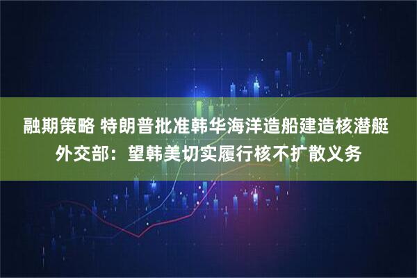 融期策略 特朗普批准韩华海洋造船建造核潜艇 外交部：望韩美切实履行核不扩散义务