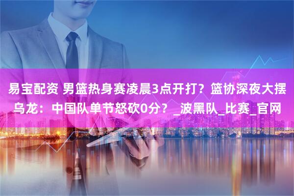 易宝配资 男篮热身赛凌晨3点开打？篮协深夜大摆乌龙：中国队单节怒砍0分？_波黑队_比赛_官网